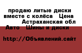 продаю литые диски вместе с колёса › Цена ­ 4 500 - Астраханская обл. Авто » Шины и диски   